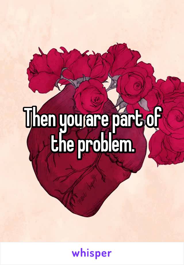 Then you are part of the problem.