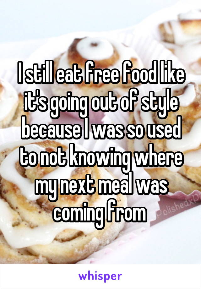 I still eat free food like it's going out of style because I was so used to not knowing where my next meal was coming from 