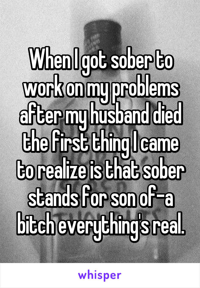 When I got sober to work on my problems after my husband died the first thing I came to realize is that sober stands for son of-a bitch everything's real.