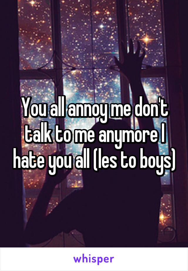 You all annoy me don't talk to me anymore I hate you all (les to boys)
