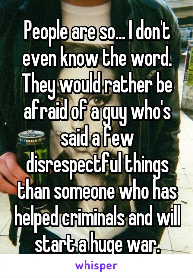 People are so... I don't even know the word. They would rather be afraid of a guy who's said a few disrespectful things than someone who has helped criminals and will start a huge war.
