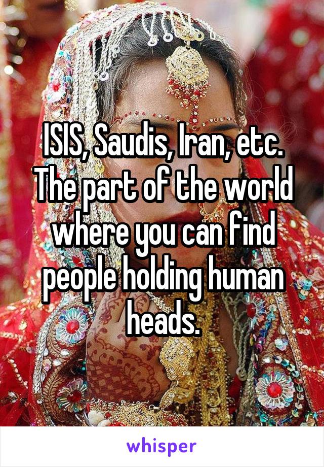 ISIS, Saudis, Iran, etc. The part of the world where you can find people holding human heads.