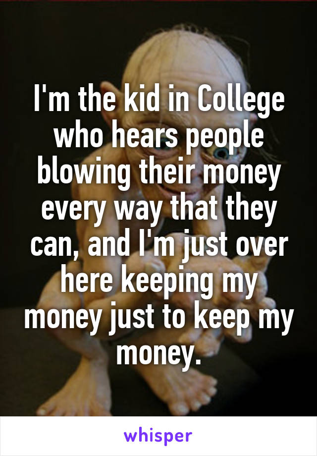 I'm the kid in College who hears people blowing their money every way that they can, and I'm just over here keeping my money just to keep my money.
