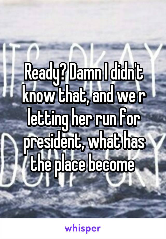 Ready? Damn I didn't know that, and we r letting her run for president, what has the place become 