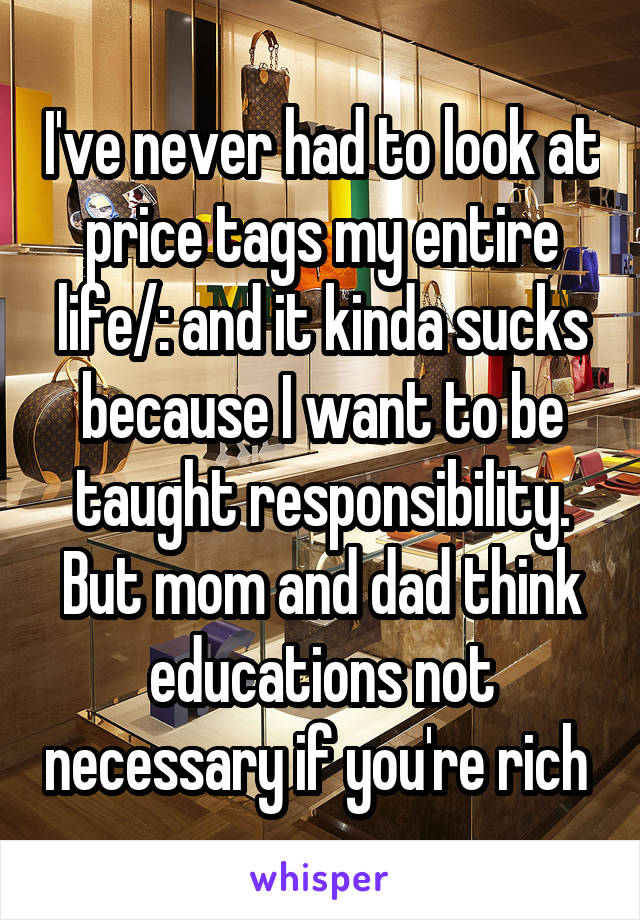 I've never had to look at price tags my entire life/: and it kinda sucks because I want to be taught responsibility. But mom and dad think educations not necessary if you're rich 