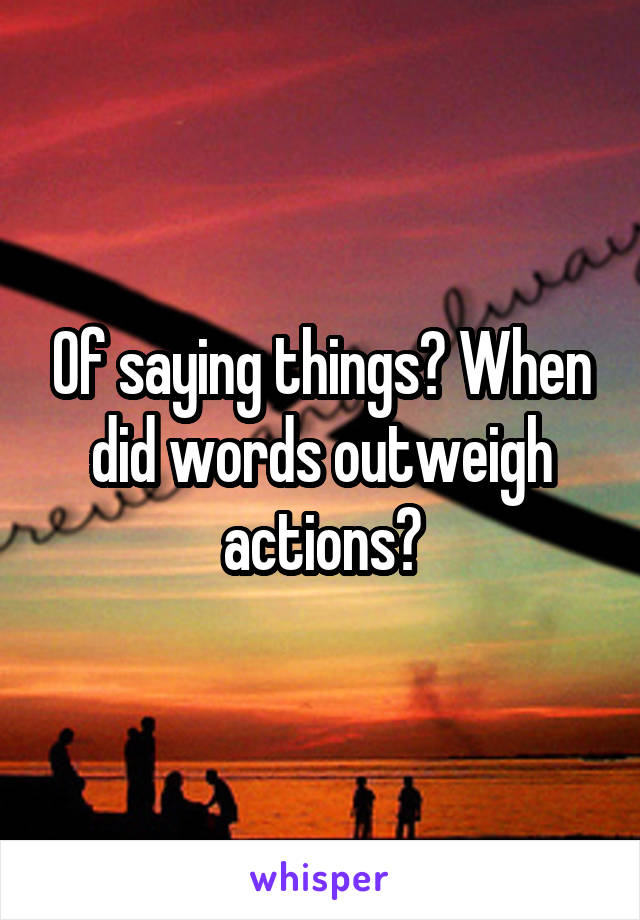 Of saying things? When did words outweigh actions?