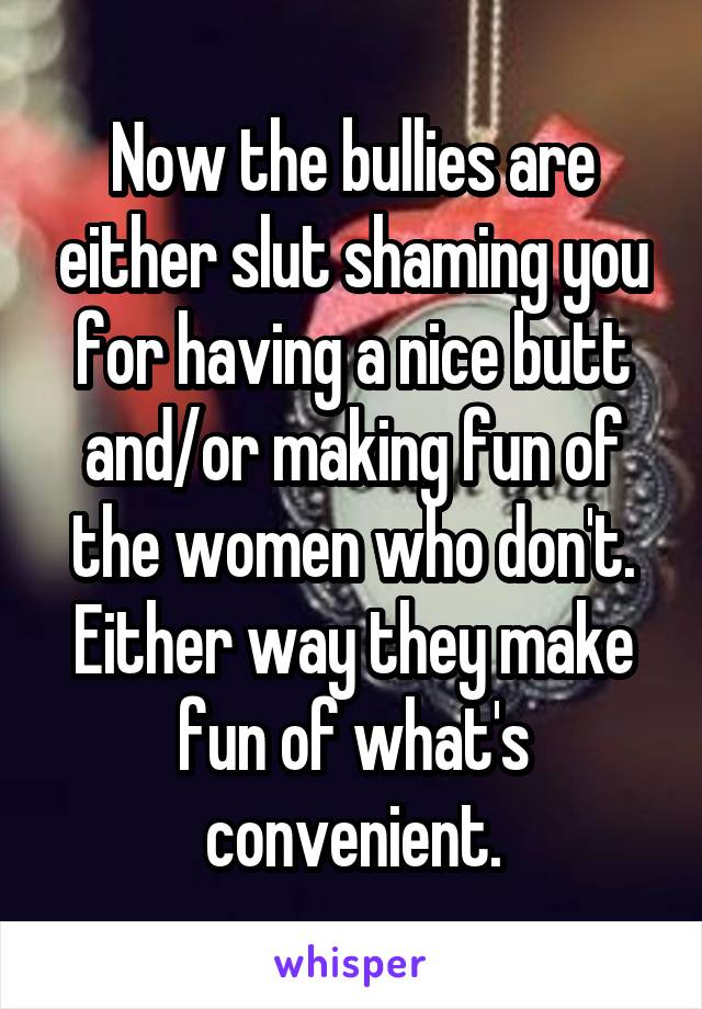 Now the bullies are either slut shaming you for having a nice butt and/or making fun of the women who don't. Either way they make fun of what's convenient.