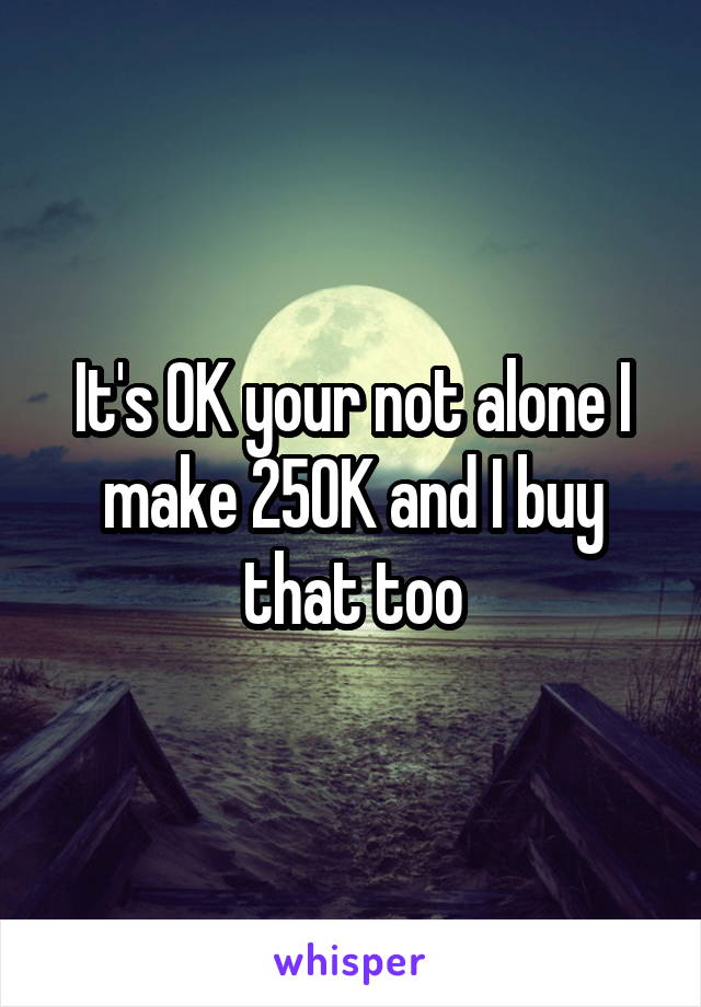 It's OK your not alone I make 250K and I buy that too