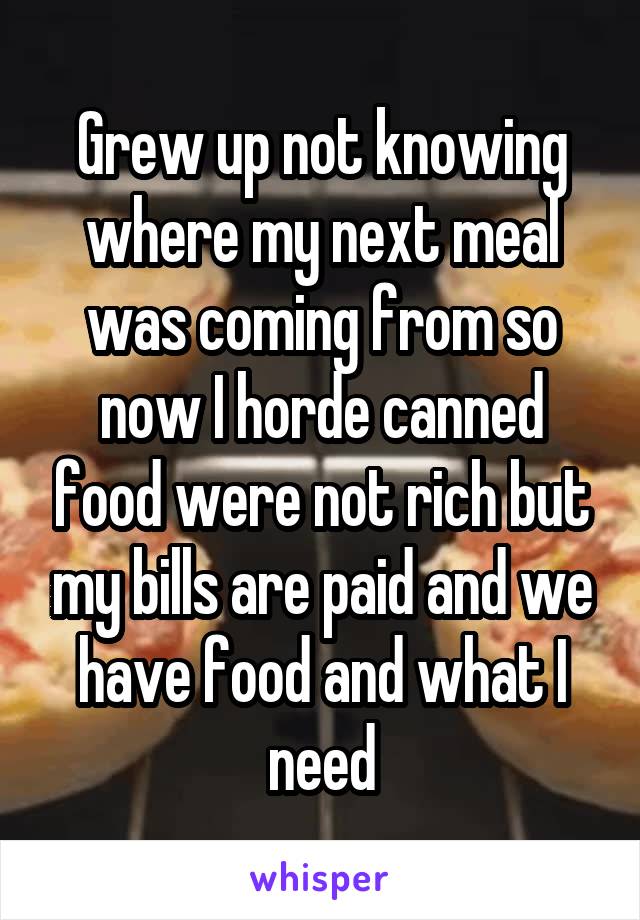 Grew up not knowing where my next meal was coming from so now I horde canned food were not rich but my bills are paid and we have food and what I need