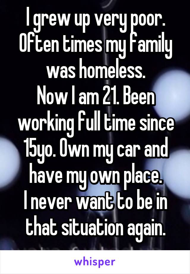 I grew up very poor.
Often times my family was homeless.
Now I am 21. Been working full time since 15yo. Own my car and have my own place.
I never want to be in that situation again.
