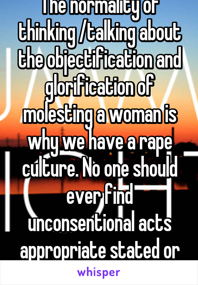 The normality of thinking /talking about the objectification and glorification of molesting a woman is why we have a rape culture. No one should ever find unconsentional acts appropriate stated or not