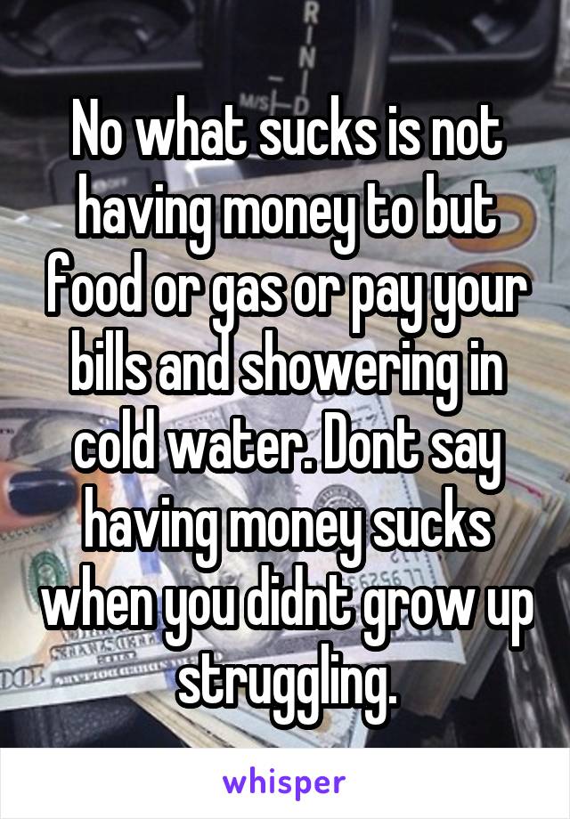 No what sucks is not having money to but food or gas or pay your bills and showering in cold water. Dont say having money sucks when you didnt grow up struggling.