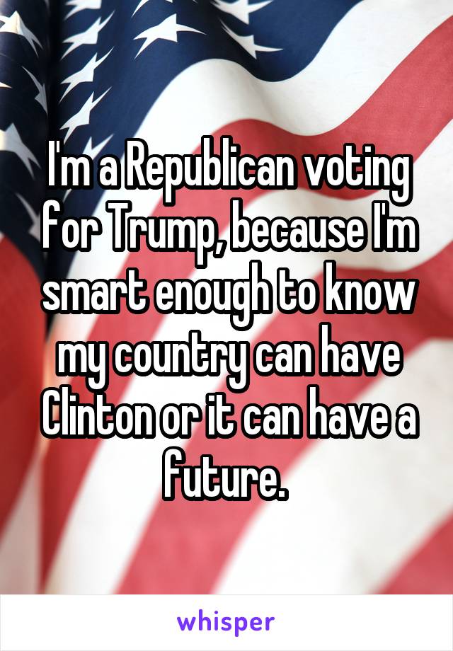 I'm a Republican voting for Trump, because I'm smart enough to know my country can have Clinton or it can have a future. 