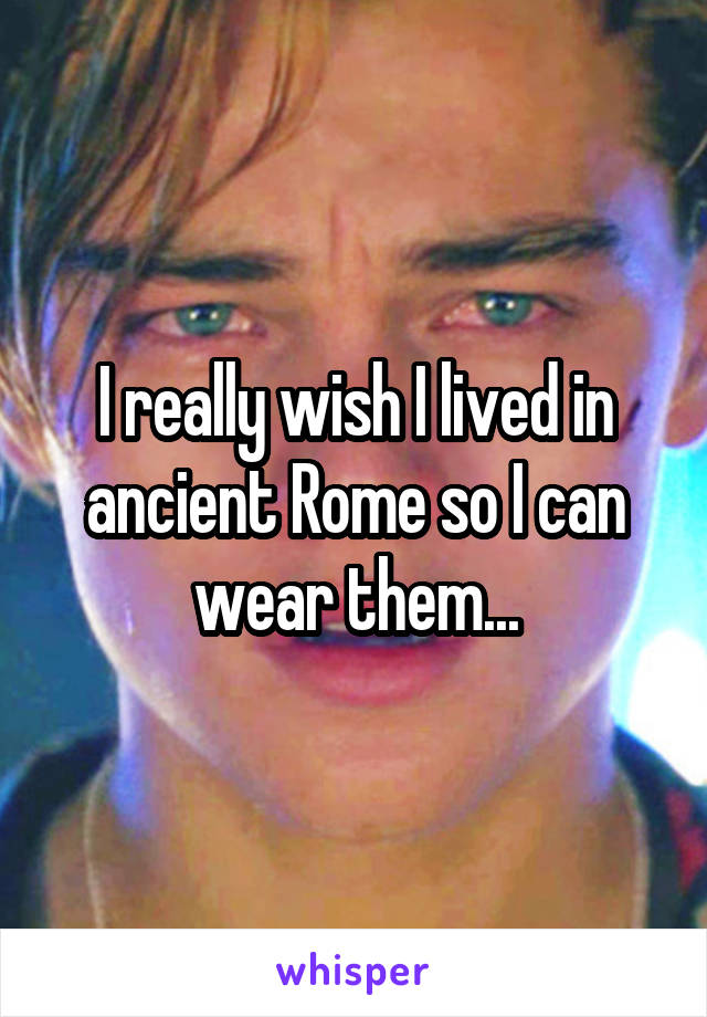 I really wish I lived in ancient Rome so I can wear them...
