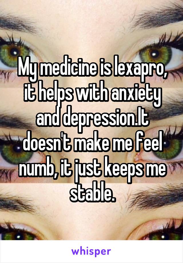 My medicine is lexapro, it helps with anxiety and depression.It doesn't make me feel numb, it just keeps me stable.