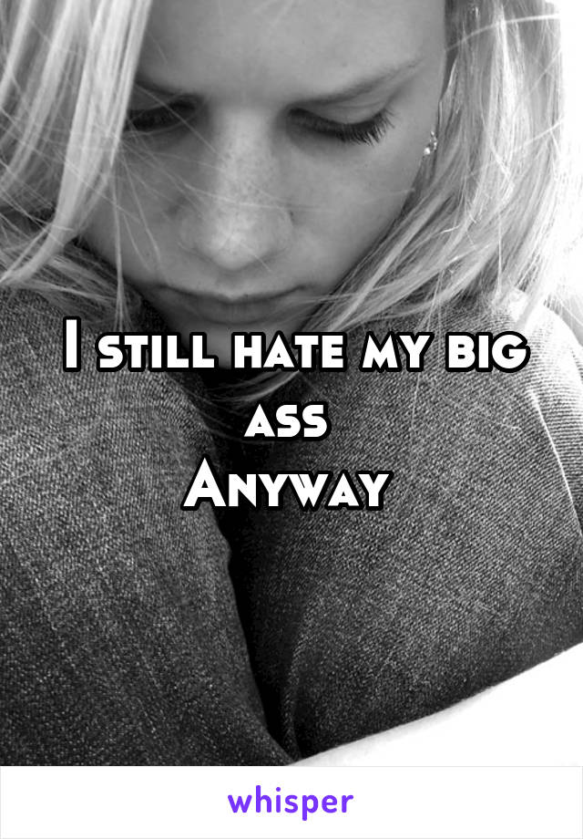 I still hate my big ass 
Anyway 