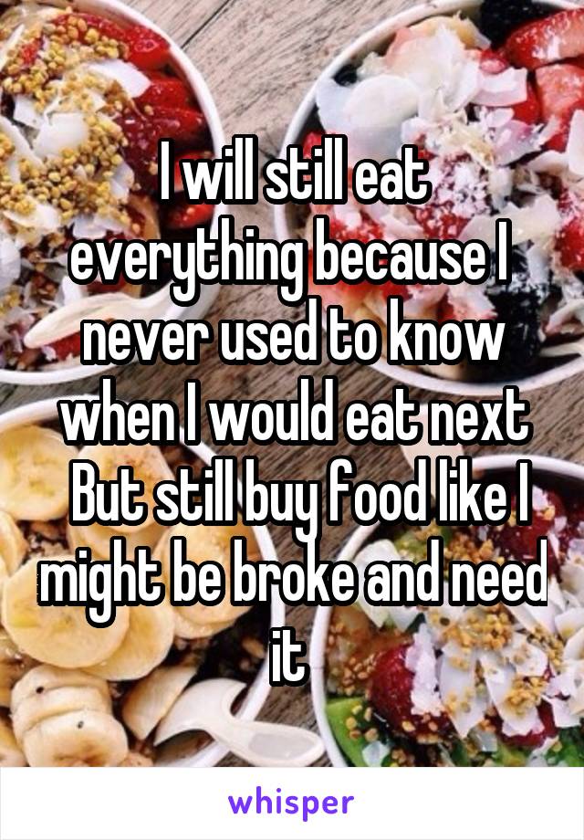 I will still eat everything because I  never used to know when I would eat next
 But still buy food like I might be broke and need it 