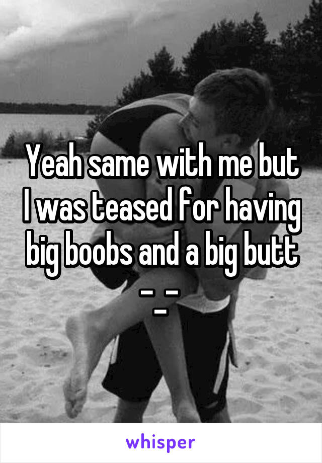 Yeah same with me but I was teased for having big boobs and a big butt -_- 