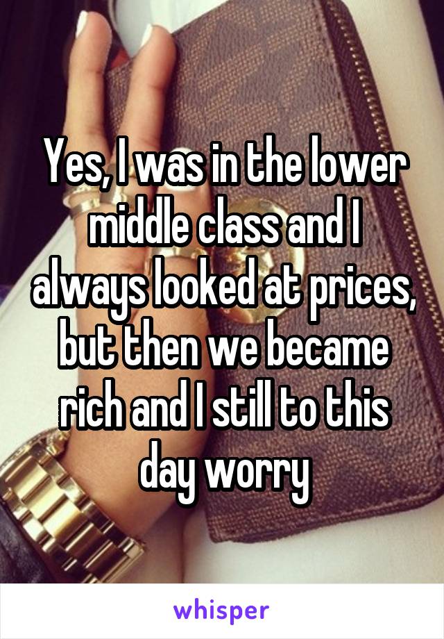 Yes, I was in the lower middle class and I always looked at prices, but then we became rich and I still to this day worry