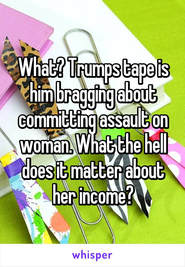 What? Trumps tape is him bragging about committing assault on woman. What the hell does it matter about her income?