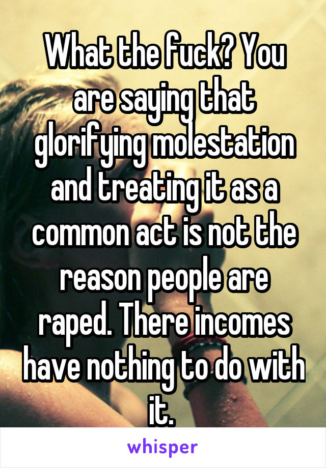 What the fuck? You are saying that glorifying molestation and treating it as a common act is not the reason people are raped. There incomes have nothing to do with it. 