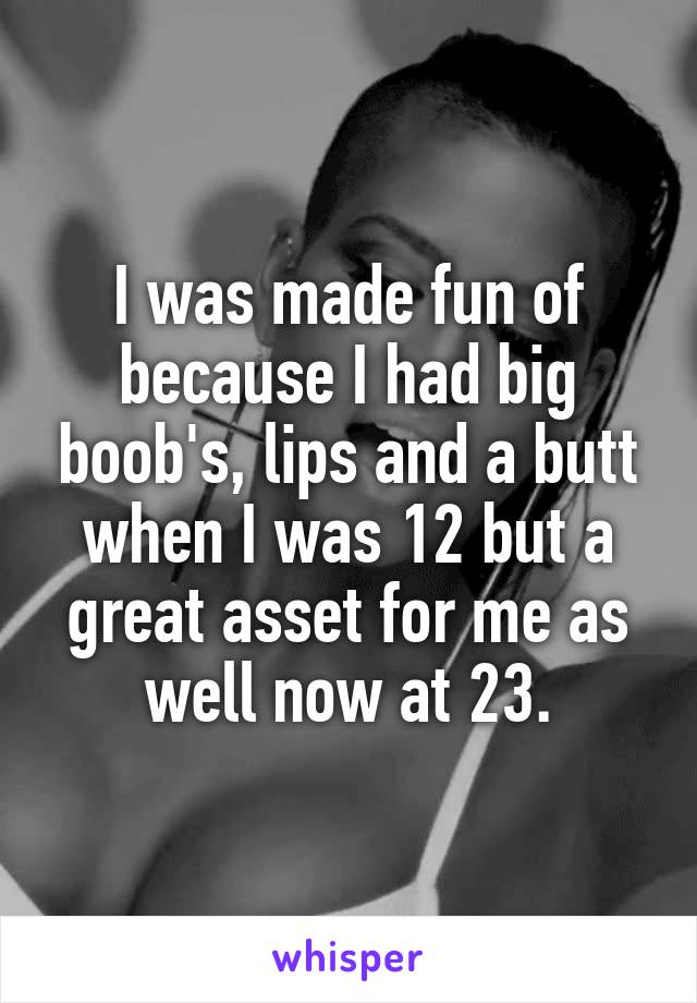 I was made fun of because I had big boob's, lips and a butt when I was 12 but a great asset for me as well now at 23.