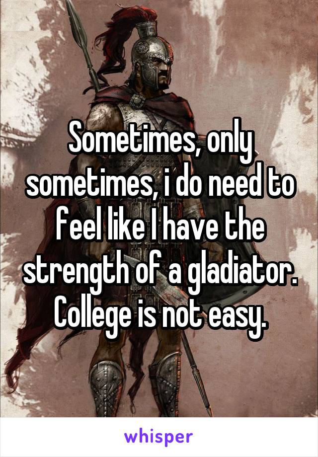 Sometimes, only sometimes, i do need to feel like I have the strength of a gladiator. College is not easy.