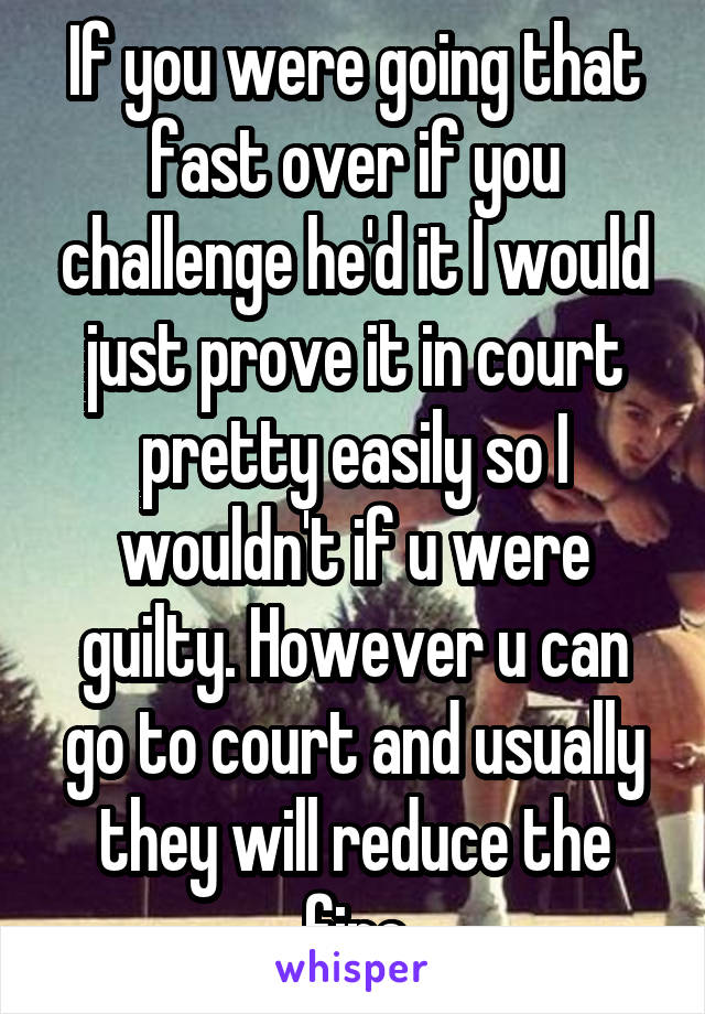 If you were going that fast over if you challenge he'd it I would just prove it in court pretty easily so I wouldn't if u were guilty. However u can go to court and usually they will reduce the fine