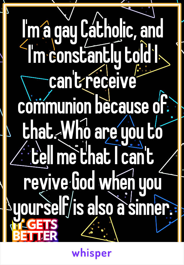 I'm a gay Catholic, and I'm constantly told I can't receive communion because of that. Who are you to tell me that I can't revive God when you yourself is also a sinner. 
