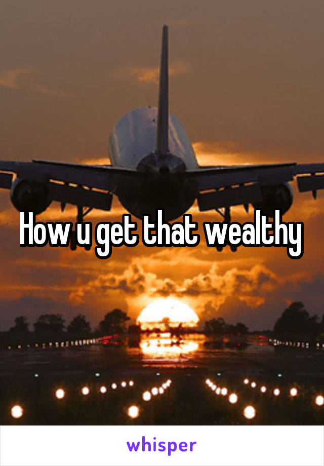 How u get that wealthy 