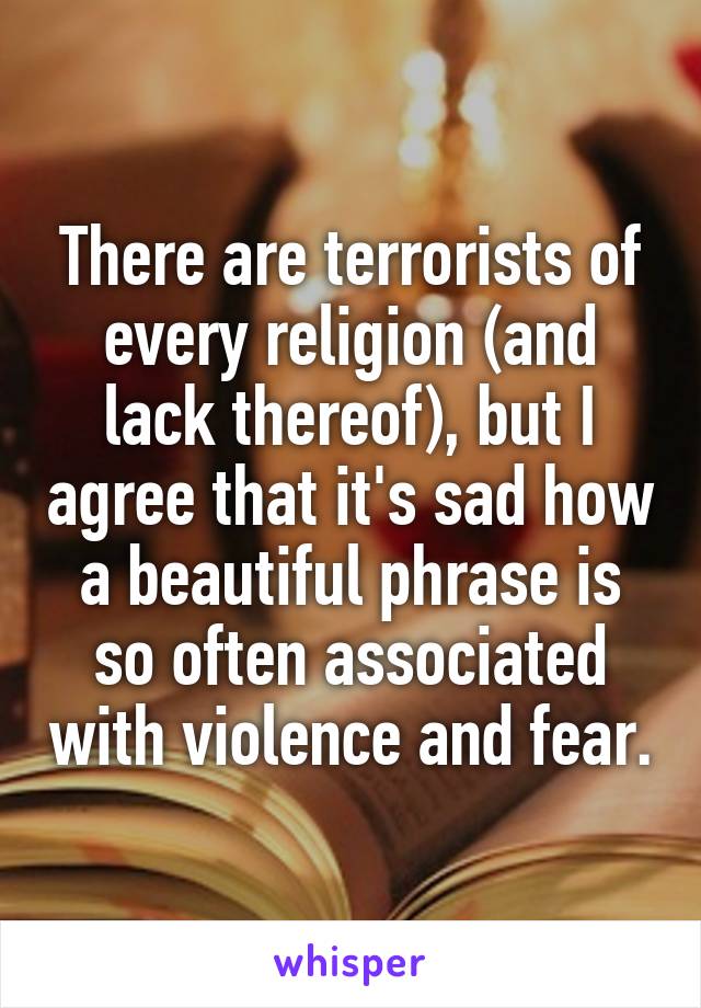 There are terrorists of every religion (and lack thereof), but I agree that it's sad how a beautiful phrase is so often associated with violence and fear.