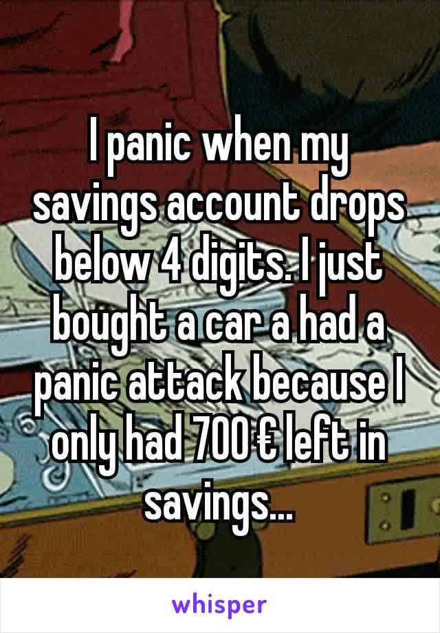 I panic when my savings account drops below 4 digits. I just bought a car a had a panic attack because I only had 700 € left in savings...