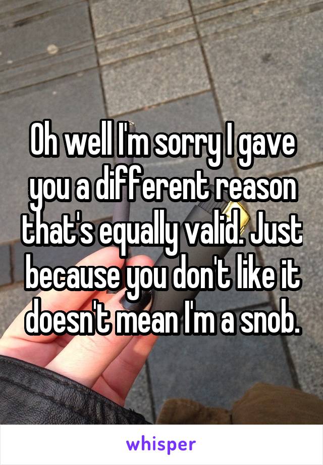 Oh well I'm sorry I gave you a different reason that's equally valid. Just because you don't like it doesn't mean I'm a snob.