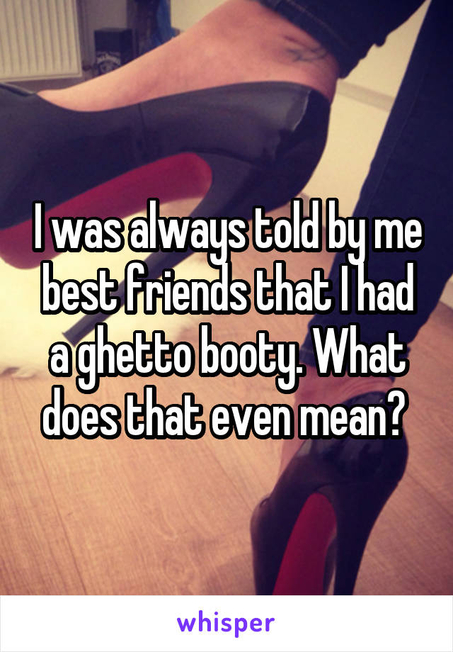 I was always told by me best friends that I had a ghetto booty. What does that even mean? 