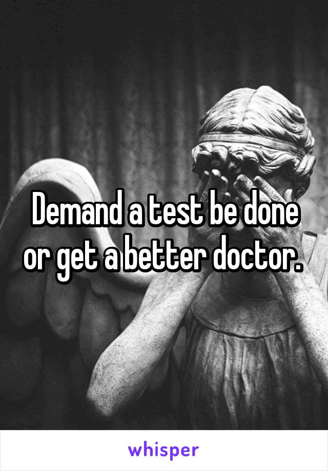 Demand a test be done or get a better doctor. 