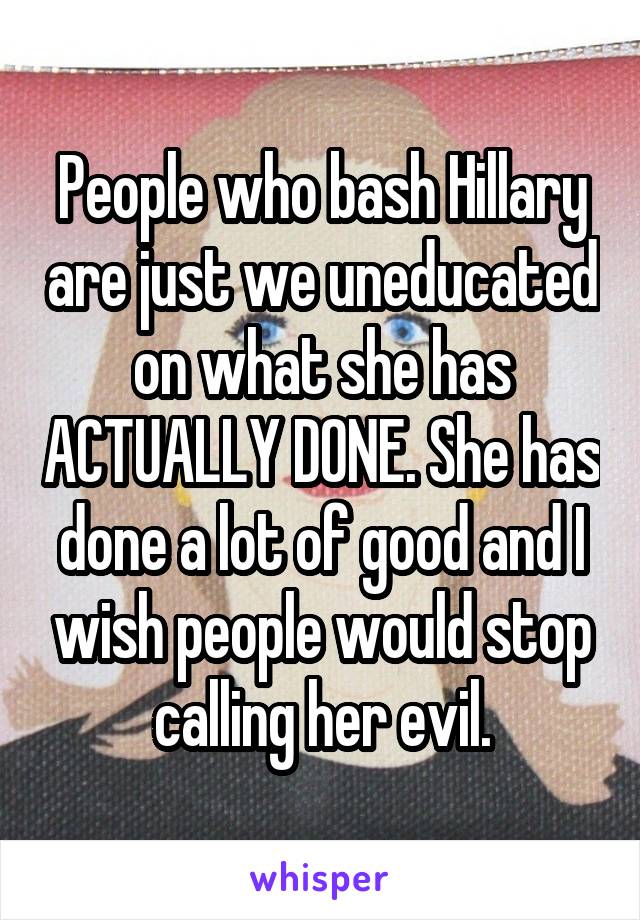 People who bash Hillary are just we uneducated on what she has ACTUALLY DONE. She has done a lot of good and I wish people would stop calling her evil.