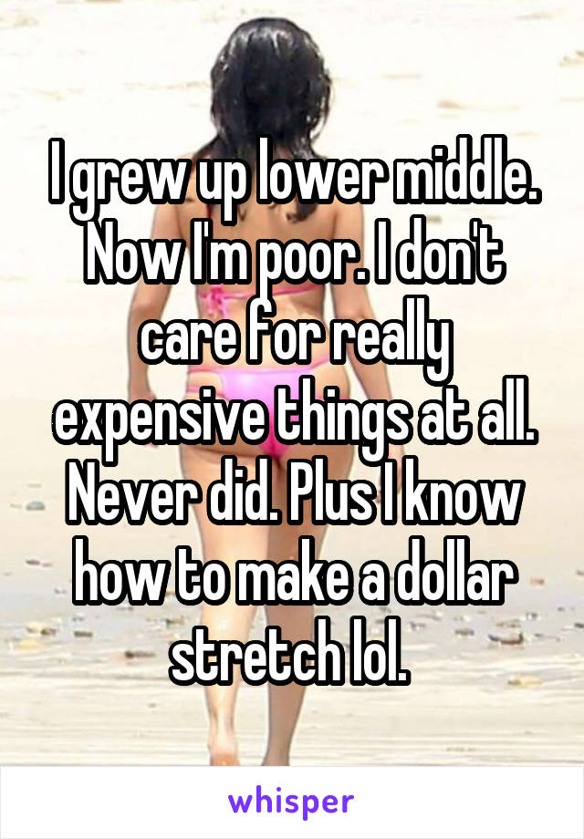 I grew up lower middle. Now I'm poor. I don't care for really expensive things at all. Never did. Plus I know how to make a dollar stretch lol. 