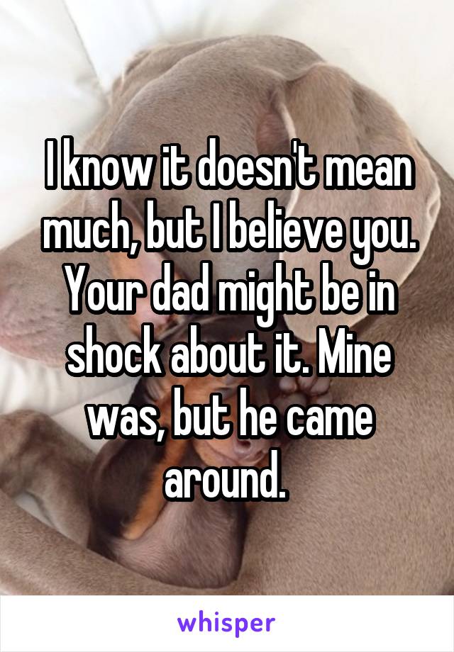 I know it doesn't mean much, but I believe you. Your dad might be in shock about it. Mine was, but he came around. 