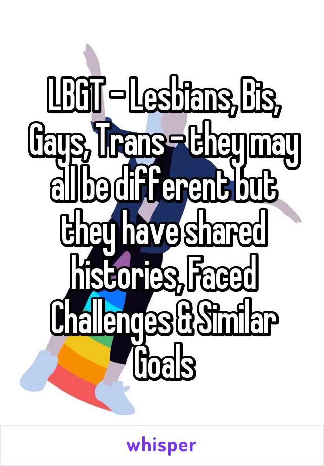 LBGT - Lesbians, Bis, Gays, Trans - they may all be different but they have shared histories, Faced Challenges & Similar Goals
