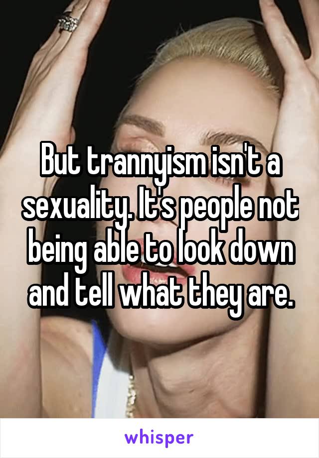 But trannyism isn't a sexuality. It's people not being able to look down and tell what they are.