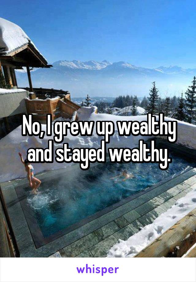 No, I grew up wealthy and stayed wealthy.