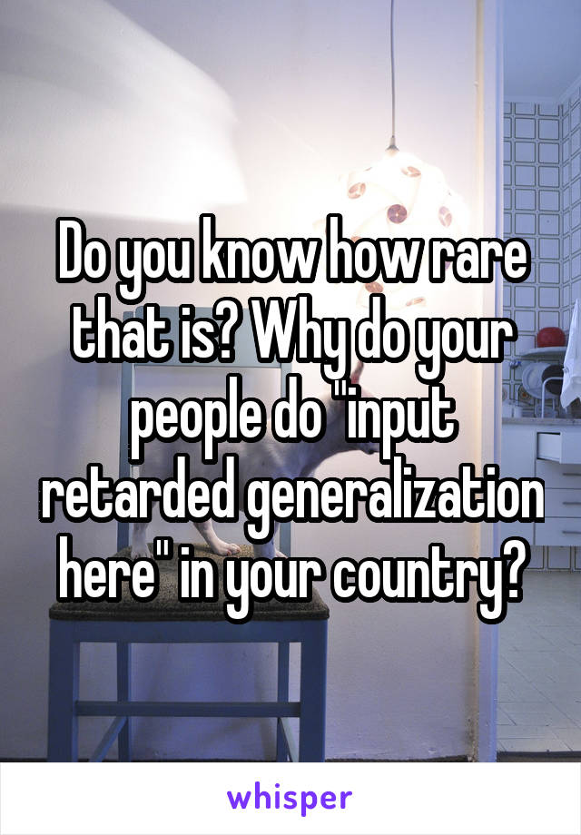 Do you know how rare that is? Why do your people do "input retarded generalization here" in your country?