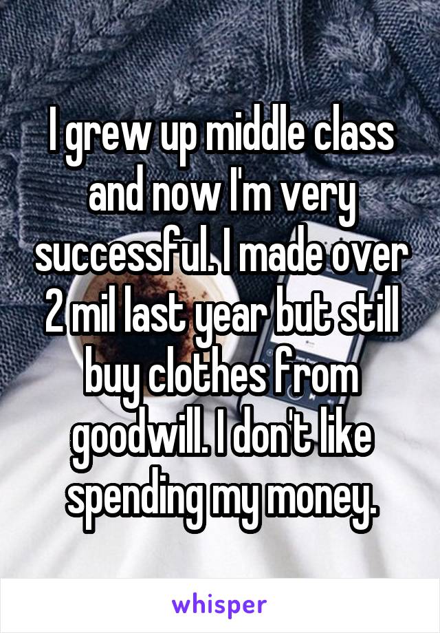 I grew up middle class and now I'm very successful. I made over 2 mil last year but still buy clothes from goodwill. I don't like spending my money.