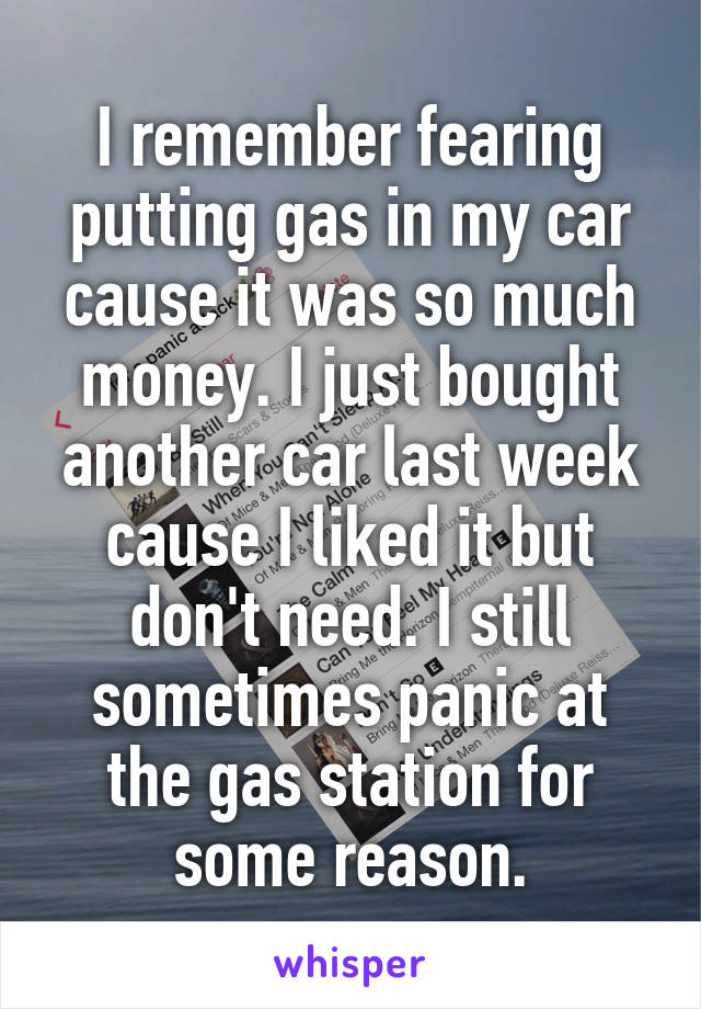I remember fearing putting gas in my car cause it was so much money. I just bought another car last week cause I liked it but don't need. I still sometimes panic at the gas station for some reason.