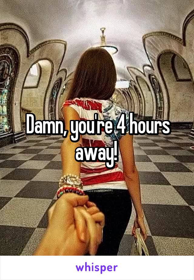 Damn, you're 4 hours away! 