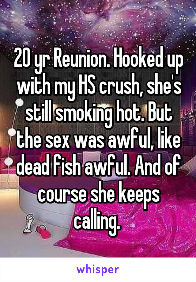 20 yr Reunion. Hooked up with my HS crush, she's still smoking hot. But the sex was awful, like dead fish awful. And of course she keeps calling. 