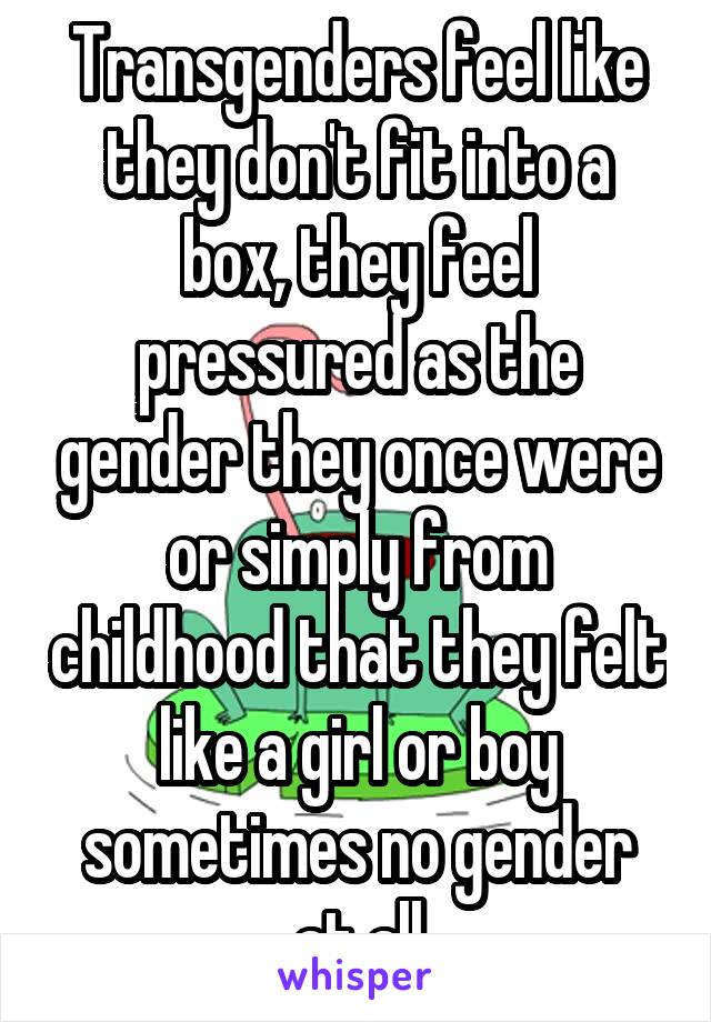 Transgenders feel like they don't fit into a box, they feel pressured as the gender they once were or simply from childhood that they felt like a girl or boy sometimes no gender at all