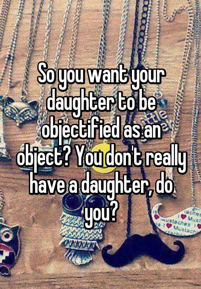 So You Want Your Daughter To Be Objectified As An Object You Don T