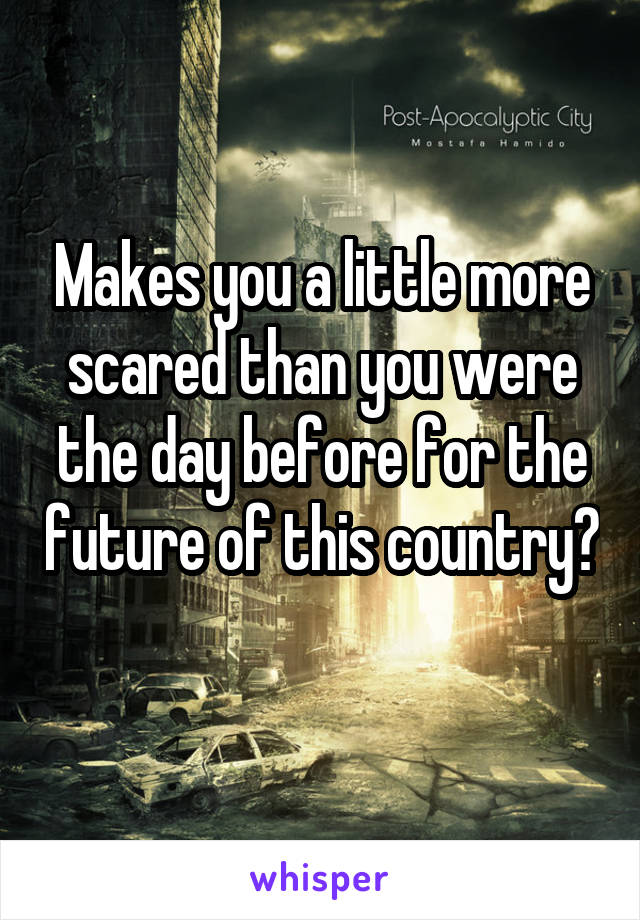 Makes you a little more scared than you were the day before for the future of this country? 