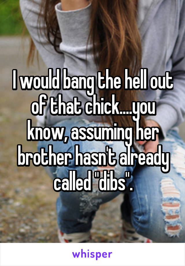 I would bang the hell out of that chick....you know, assuming her brother hasn't already called "dibs".